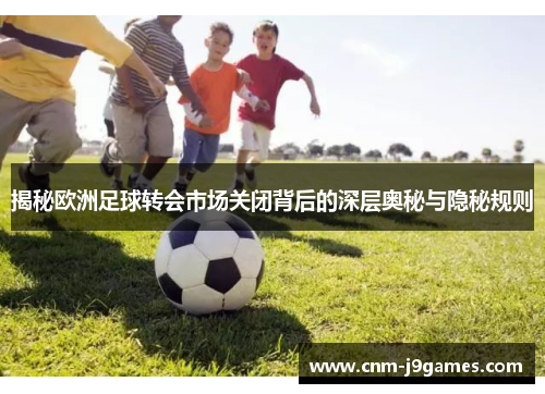 揭秘欧洲足球转会市场关闭背后的深层奥秘与隐秘规则 揭秘欧洲足球转会市场关闭背后的深层奥秘与隐秘规则