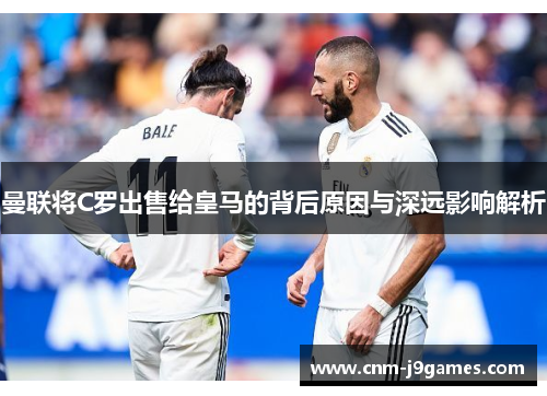 曼联将C罗出售给皇马的背后原因与深远影响解析 曼联将C罗出售给皇马的背后原因与深远影响解析