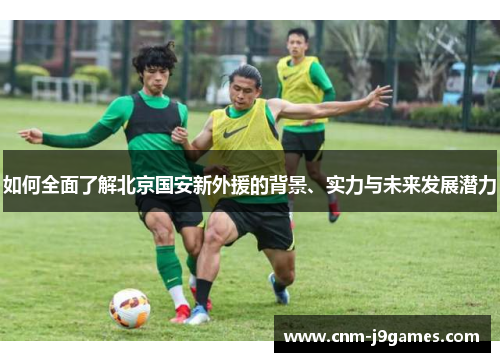 如何全面了解北京国安新外援的背景、实力与未来发展潜力 如何全面了解北京国安新外援的背景、实力与未来发展潜力