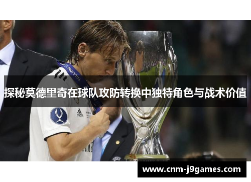 探秘莫德里奇在球队攻防转换中独特角色与战术价值 探秘莫德里奇在球队攻防转换中独特角色与战术价值