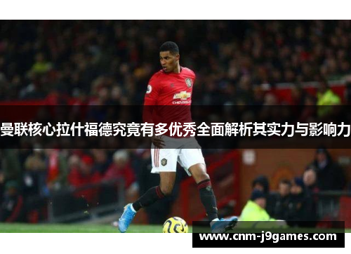 曼联核心拉什福德究竟有多优秀全面解析其实力与影响力 曼联核心拉什福德究竟有多优秀全面解析其实力与影响力