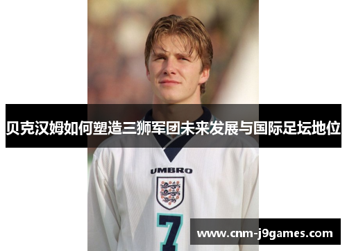 贝克汉姆如何塑造三狮军团未来发展与国际足坛地位