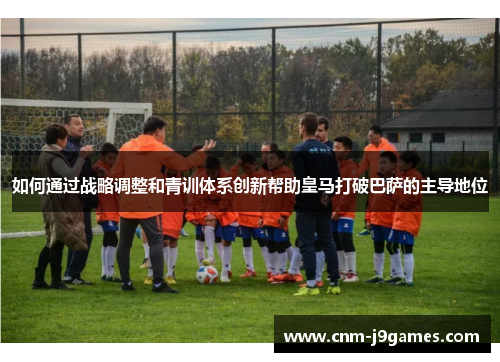 如何通过战略调整和青训体系创新帮助皇马打破巴萨的主导地位 如何通过战略调整和青训体系创新帮助皇马打破巴萨的主导地位