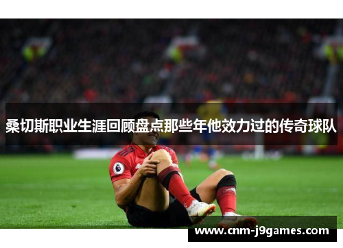 桑切斯职业生涯回顾盘点那些年他效力过的传奇球队