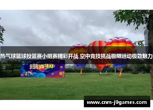 热气球篮球投篮赛小组赛精彩开战 空中竞技挑战极限运动极致魅力