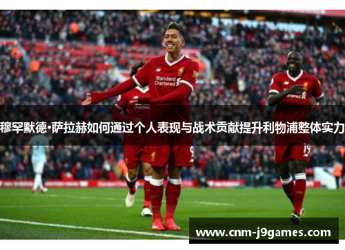 穆罕默德·萨拉赫如何通过个人表现与战术贡献提升利物浦整体实力