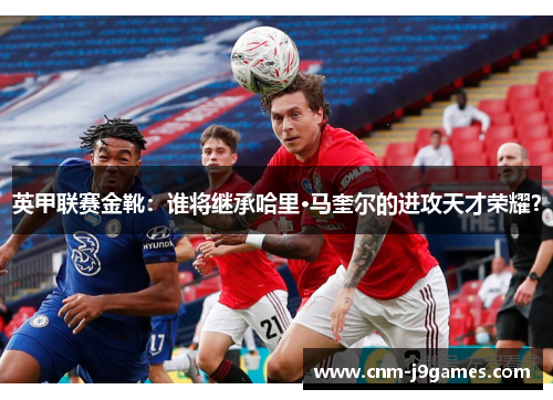 英甲联赛金靴：谁将继承哈里·马奎尔的进攻天才荣耀？