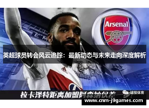 英超球员转会风云追踪:最新动态与未来走向深度解析 英超球员转会风云追踪:最新动态与未来走向深度解析