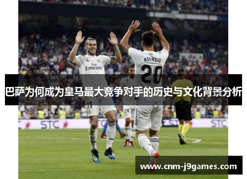 巴萨为何成为皇马最大竞争对手的历史与文化背景分析