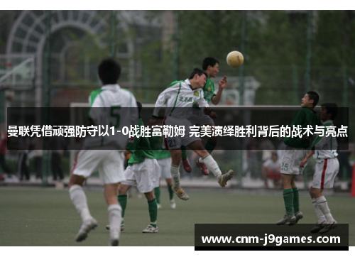 曼联凭借顽强防守以1-0战胜富勒姆 完美演绎胜利背后的战术与亮点