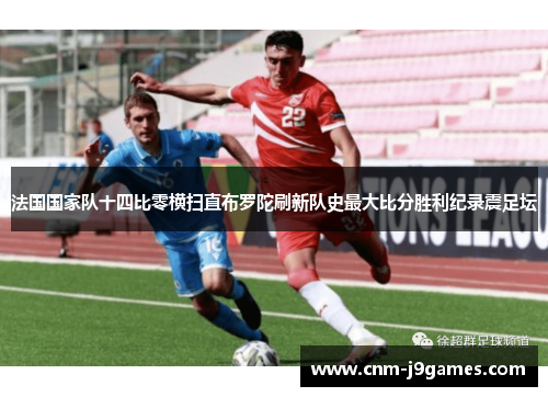 法国国家队十四比零横扫直布罗陀刷新队史最大比分胜利纪录震足坛 法国国家队十四比零横扫直布罗陀刷新队史最大比分胜利纪录震足坛