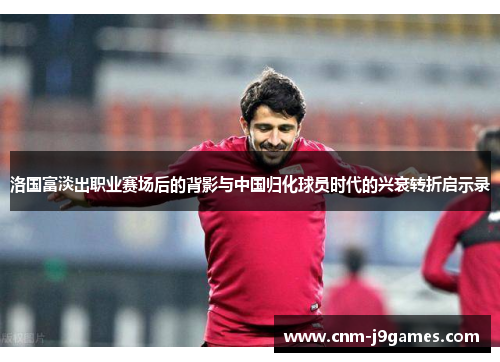 洛国富淡出职业赛场后的背影与中国归化球员时代的兴衰转折启示录