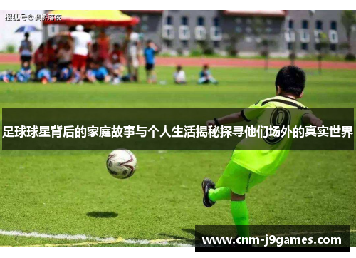 足球球星背后的家庭故事与个人生活揭秘探寻他们场外的真实世界 足球球星背后的家庭故事与个人生活揭秘探寻他们场外的真实世界